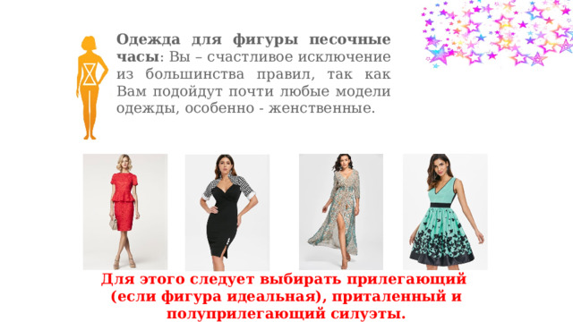 Одежда для фигуры песочные часы : Вы – счастливое исключение из большинства правил, так как Вам подойдут почти любые модели одежды, особенно - женственные. Для этого следует выбирать прилегающий (если фигура идеальная), приталенный и полуприлегающий силуэты. 