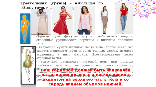 Треугольник (груша) – небольшая по объему грудь и широкие бедра. Одежда для фигуры груша : выбираются модели, способные уравновесить верхнюю и нижнюю половины тела. - визуально сузить нижнюю часть тела, проще всего это сделать ношением юбок и брюк темных цветов, немного зауженных к низу фасонов. Противопоказана также отрезная талия. - зрительно расширить плечевой пояс при помощи глубокого декольте, нагрудных накладных карманов, оборок, рукавов-фонариков, подплечиков, а также привлечения внимания к шее и груди при помощи украшений, шарфиков и платков, брошей, крупного яркого рисунка Ваш гардероб должен быть направлен на создание плавных и мягких линий с акцентом на верхнюю часть тела и со скрадыванием объемов нижней. 