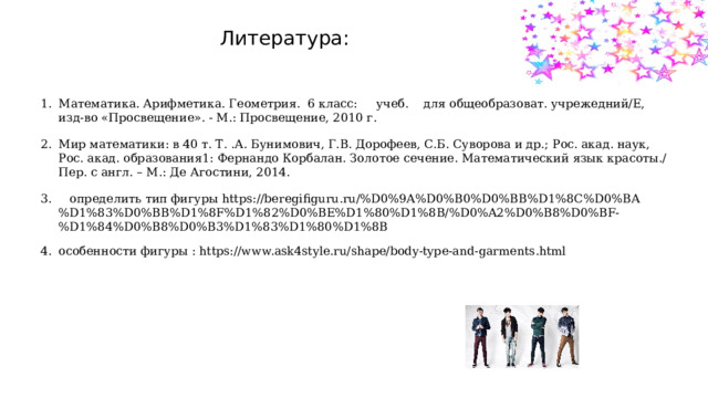 Литература: Математика. Арифметика. Геометрия. 6 класс: учеб. для общеобразоват. учрежедний/Е, изд-во «Просвещение». - М.: Просвещение, 2010 г. Мир математики: в 40 т. Т. .А. Бунимович, Г.В. Дорофеев, С.Б. Суворова и др.; Рос. акад. наук, Рос. акад. образования1: Фернандо Корбалан. Золотое сечение. Математический язык красоты./Пер. с англ. – М.: Де Агостини, 2014.  определить тип фигуры https://beregifiguru.ru/%D0%9A%D0%B0%D0%BB%D1%8C%D0%BA%D1%83%D0%BB%D1%8F%D1%82%D0%BE%D1%80%D1%8B/%D0%A2%D0%B8%D0%BF-%D1%84%D0%B8%D0%B3%D1%83%D1%80%D1%8B особенности фигуры : https://www.ask4style.ru/shape/body-type-and-garments.html 