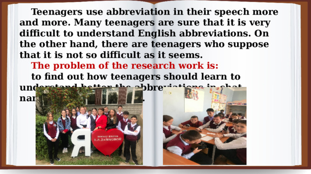 Teenagers use abbreviation in their speech more and more. Many teenagers are sure that it is very difficult to understand English abbreviations. On the other hand, there are teenagers who suppose that it is not so difficult as it seems.  The problem of the research work is: to find out how teenagers should learn to understand better the abbreviations in chat, namely, in online games. 