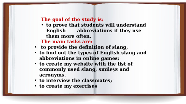 The goal of the study is: to prove that students will understand English abbreviations if they use them more often. The main tasks are:  to provide the definition of slang, to find out the types of English slang and abbreviations in online games; to create my website with the list of commonly used slang, smileys and acronyms. to interview the classmates; to create my exercises 