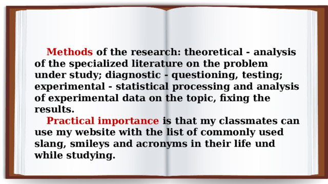 Methods of the research: theoretical - analysis of the specialized literature on the problem under study; diagnostic - questioning, testing; experimental - statistical processing and analysis of experimental data on the topic, fixing the results. Practical importance is that my classmates can use my website with the list of commonly used slang, smileys and acronyms in their life und while studying. 