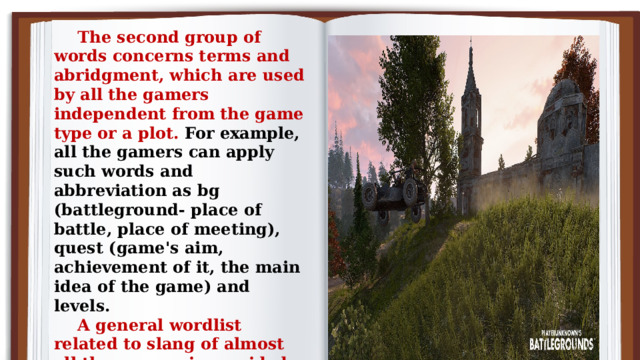 The second group of words concerns terms and abridgment, which are used by all the gamers independent from the game type or a plot. For example, all the gamers can apply such words and abbreviation as bg (battleground- place of battle, place of meeting), quest (game's aim, achievement of it, the main idea of the game) and levels. A general wordlist related to slang of almost all the gamers is provided below:  