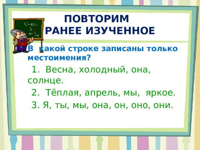 ПОВТОРИМ  РАНЕЕ ИЗУЧЕННОЕ В какой строке записаны только местоимения?  1. Весна, холодный, она, солнце.  2. Тёплая, апрель, мы, яркое.  3. Я, ты, мы, она, он, оно, они. 