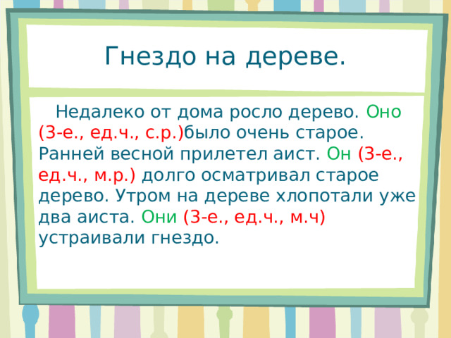  Гнездо на дереве.    Недалеко от дома росло дерево. Оно  (3-е., ед.ч., с.р.) было очень старое. Ранней весной прилетел аист. Он  (3-е., ед.ч., м.р.) долго осматривал старое дерево. Утром на дереве хлопотали уже два аиста. Они  (3-е., ед.ч., м.ч) устраивали гнездо. 