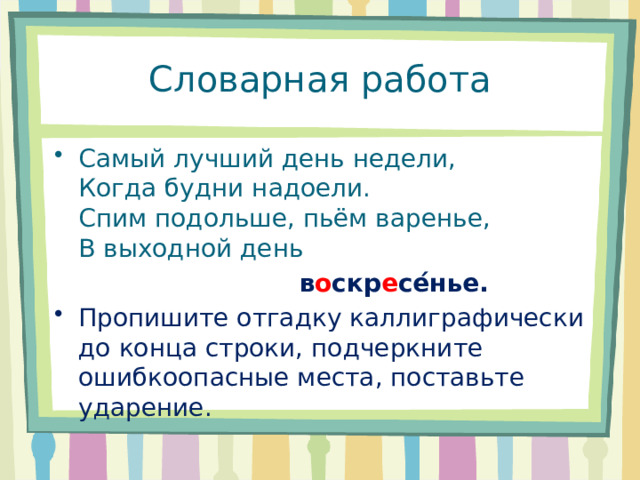 Словарная работа Самый лучший день недели,  Когда будни надоели.  Спим подольше, пьём варенье,  В выходной день  в о скр е се ́ нье. Пропишите отгадку каллиграфически до конца строки, подчеркните ошибкоопасные места, поставьте ударение. 