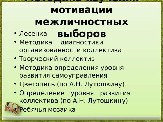  Методика изучения мотивации межличностных выборов   Лесенка Методика    диагностики     организованности коллектива Творческий коллектив Методика определения уровня развития самоуправления Цветопись (по А.Н. Лутошкину) Определение   уровня   развития коллектива (по А.Н. Лутошкину) Ребячья мозаика 