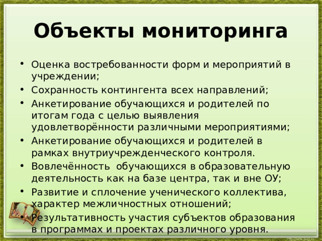 Объекты мониторинга Оценка востребованности форм и мероприятий в учреждении; Сохранность контингента всех направлений; Анкетирование обучающихся и родителей по итогам года с целью выявления удовлетворённости различными мероприятиями; Анкетирование обучающихся и родителей в рамках внутриучрежденческого контроля. Вовлечённость обучающихся в образовательную деятельность как на базе центра, так и вне ОУ; Развитие и сплочение ученического коллектива, характер межличностных отношений; Результативность участия субъектов образования в программах и проектах различного уровня. 