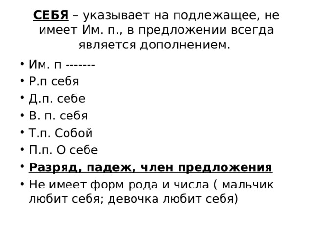 СЕБЯ – указывает на подлежащее, не имеет Им. п., в предложении всегда является дополнением. Им. п ------- Р.п себя Д.п. себе В. п. себя Т.п. Собой П.п. О себе Разряд, падеж, член предложения Не имеет форм рода и числа ( мальчик любит себя; девочка любит себя) 