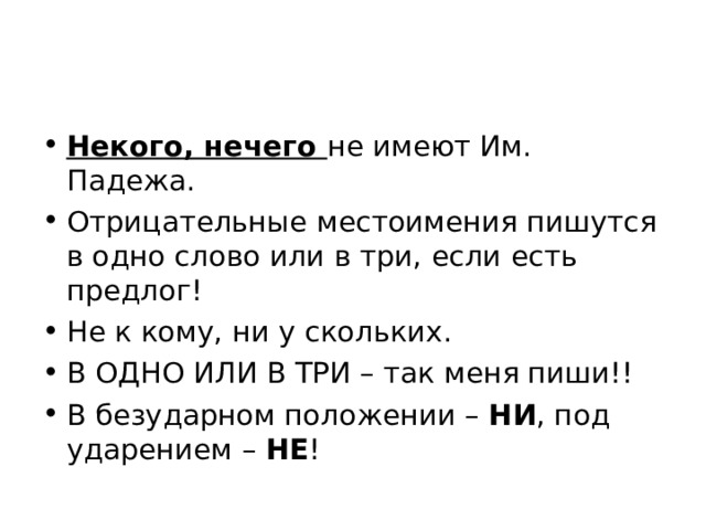 Некого, нечего не имеют Им. Падежа. Отрицательные местоимения пишутся в одно слово или в три, если есть предлог! Не к кому, ни у скольких. В ОДНО ИЛИ В ТРИ – так меня пиши!! В безударном положении – НИ , под ударением – НЕ ! 