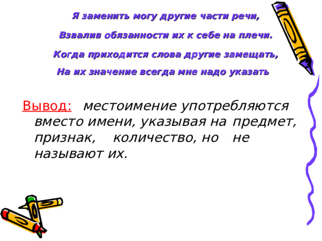 Я заменить могу другие части речи,   Взвалив обязанности их к себе на плечи.   Когда приходится слова другие замещать,  На их значение всегда мне надо указать  Вывод:   местоимение употребляются   вместо имени, указывая на    предмет, признак,     количество, но  не     называют их.  