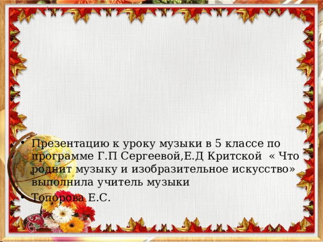 Презентацию к уроку музыки в 5 классе по программе Г.П Сергеевой,Е.Д Критской « Что роднит музыку и изобразительное искусство» выполнила учитель музыки Топорова Е.С. 