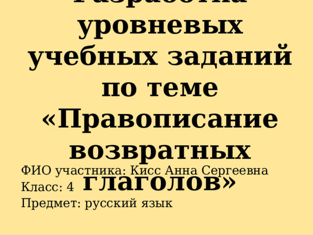 Разработка уровневых учебных заданий по теме «Правописание возвратных глаголов» ФИО участника: Кисс Анна Сергеевна Класс: 4 Предмет: русский язык 