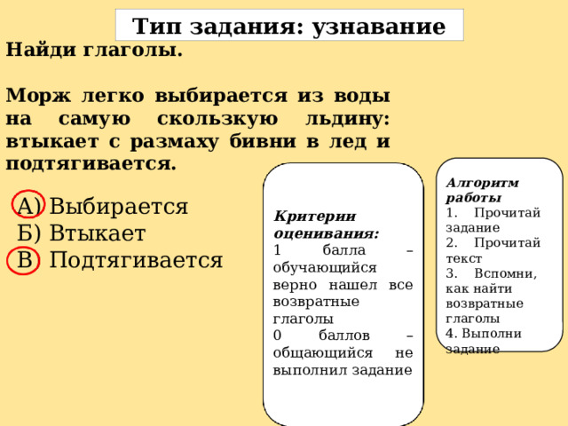 Тип задания: узнавание Найди глаголы.  Морж легко выбирается из воды на самую скользкую льдину: втыкает с размаху бивни в лед и подтягивается. Алгоритм работы 1.  Прочитай задание 2.  Прочитай текст 3.  Вспомни, как найти возвратные глаголы 4. Выполни задание А) Выбирается Б) Втыкает В) Подтягивается Критерии оценивания: 1 балла – обучающийся верно нашел все возвратные глаголы 0 баллов – общающийся не выполнил задание 