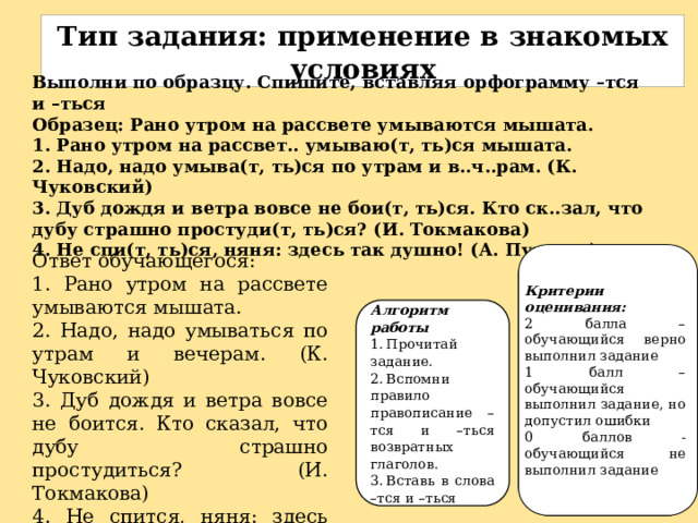 Тип задания: п рименение в знакомых условиях Выполни по образцу. Спишите, вставляя орфограмму –тся и –ться Образец: Рано утром на рассвете умываются мышата. 1. Рано утром на рассвет.. умываю(т, ть)ся мышата. 2. Надо, надо умыва(т, ть)ся по утрам и в..ч..рам. (К. Чуковский) 3. Дуб дождя и ветра вовсе не бои(т, ть)ся. Кто ск..зал, что дубу страшно простуди(т, ть)ся? (И. Токмакова) 4. Не спи(т, ть)ся, няня: здесь так душно! (А. Пушкин) Ответ обучающегося: 1. Рано утром на рассвете умываются мышата. 2. Надо, надо умываться по утрам и вечерам. (К. Чуковский) 3. Дуб дождя и ветра вовсе не боится. Кто сказал, что дубу страшно простудиться? (И. Токмакова) 4. Не спится, няня: здесь так душно! (А. Пушкин) Критерии оценивания: 2 балла – обучающийся верно выполнил задание 1 балл – обучающийся выполнил задание, но допустил ошибки 0 баллов - обучающийся не выполнил задание Алгоритм работы 1.  Прочитай задание. 2.  Вспомни правило правописание –тся и –ться возвратных глаголов. 3.  Вставь в слова –тся и –ться 