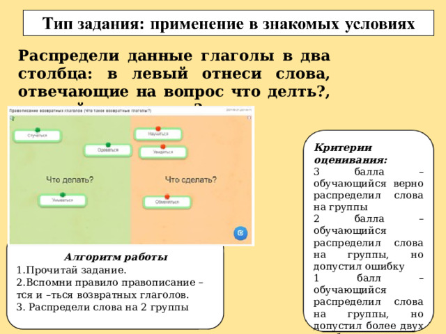 Распредели данные глаголы в два столбца: в левый отнеси слова, отвечающие на вопрос что делть?, в правй что сделать? Критерии оценивания: 3 балла – обучающийся верно распределил слова на группы 2 балла – обучающийся распределил слова на группы, но допустил ошибку 1 балл – обучающийся распределил слова на группы, но допустил более двух ошибок 0 баллов – обучающийся не выполнил задание Алгоритм работы 1.  Прочитай задание. 2.  Вспомни правило правописание –тся и –ться возвратных глаголов. 3. Распредели слова на 2 группы 