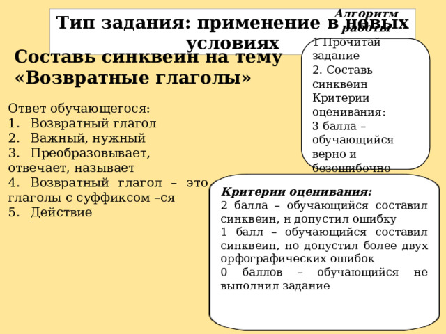 Тип задания: п рименение в новых условиях Алгоритм работы 1 Прочитай задание 2. Составь синквеин Критерии оценивания: 3 балла – обучающийся верно и безошибочно составил синквеин Составь синквеин на тему «Возвратные глаголы» Ответ обучающегося: 1.  Возвратный глагол 2.  Важный, нужный 3.  Преобразовывает, отвечает, называет 4.  Возвратный глагол – это глаголы с суффиксом –ся 5.  Действие . Критерии оценивания: 2 балла – обучающийся составил синквеин, н допустил ошибку 1 балл – обучающийся составил синквеин, но допустил более двух орфографических ошибок 0 баллов – обучающийся не выполнил задание 