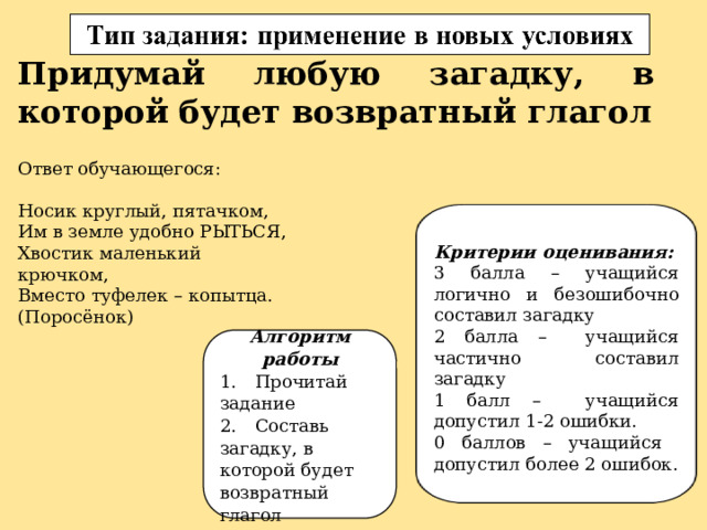 Придумай любую загадку, в которой будет возвратный глагол Ответ обучающегося: Носик круглый, пятачком, Им в земле удобно РЫТЬСЯ, Хвостик маленький крючком, Вместо туфелек – копытца. (Поросёнок) Критерии оценивания: 3 балла – учащийся логично и безошибочно составил загадку 2 балла – учащийся частично составил загадку 1 балл – учащийся допустил 1-2 ошибки. 0 баллов – учащийся допустил более 2 ошибок. Алгоритм работы 1.  Прочитай задание 2.  Составь загадку, в которой будет возвратный глагол 