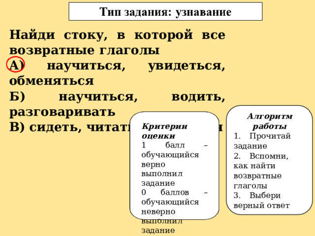 Найди стоку, в которой все возвратные глаголы А) научиться, увидеться, обменяться Б) научиться, водить, разговаривать В) сидеть, читать, кружиться Алгоритм работы 1.  Прочитай задание 2.  Вспомни, как найти возвратные глаголы 3.  Выбери верный ответ Критерии оценки 1 балл – обучающийся верно выполнил задание 0 баллов – обучающийся неверно выполнил задание 