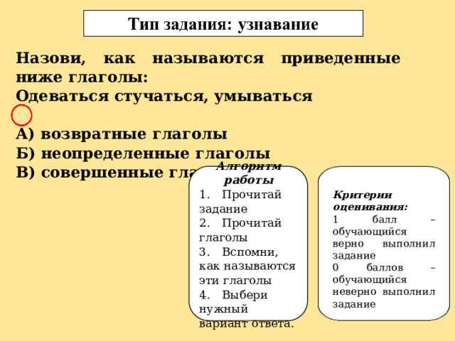 Назови, как называются приведенные ниже глаголы: Одеваться стучаться, умываться  А) возвратные глаголы Б) неопределенные глаголы В) совершенные глаголы Алгоритм работы 1.  Прочитай задание 2.  Прочитай глаголы 3.  Вспомни, как называются эти глаголы 4.  Выбери нужный вариант ответа. Критерии оценивания: 1 балл – обучающийся верно выполнил задание 0 баллов – обучающийся неверно выполнил задание 