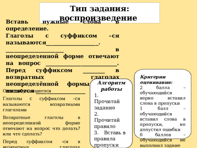 Тип задания: воспроизведение Вставь нужные слова в определение. Глаголы с суффиксом –ся называются___________________. _____________________ в неопределенной форме отвечают на вопрос __________________________. Перед суффиксом ________ в возвратных глаголах неопределённой формы всегда пишется __________________ Критерии оценивания: 2 балла – обучающийся верно вставил слова в пропуски 1 балл – обучающийся вставил слова в пропуски, но допустил ошибки 0 баллов – обучающийся не выполнил задние Алгоритм работы 1.  Прочитай задание 2.  Прочитай правило 3.  Вставь в правила пропуски Ответ обучающегося Глаголы с суффиксом –ся называются возвратными глаголами Возвратные глаголы в неопределенной форме отвечают на вопрос что делать? или что сделать? Перед суффиксом -ся в возвратных глаголах неопределённой формы всегда пишется мягкий знак 