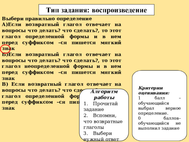 Выбери правильно определение А)Если возвратный глагол отвечает на вопросы что делать? что сделать?, то этот глагол определенной формы и в нем перед суффиксом –ся пишется мягкий знак Б)Если возвратный глагол отвечает на вопросы что делать? что сделать?, то этот глагол неопределенной формы и в нем перед суффиксом –ся пишется мягкий знак В) Если возвратный глагол отвечает на вопросы что делать? что сделать?, то этот глагол определенной формы и в нем перед суффиксом –ся пишется твердый знак Критерии оценивания: 1 балл – обучающийся выбрал верное определение. 0 баллов– обучающийся не выполнил задание Алгоритм работы 1.  Прочитай задание 2.  Вспомни, что возвратные глаголы 3.  Выбери нужный ответ 