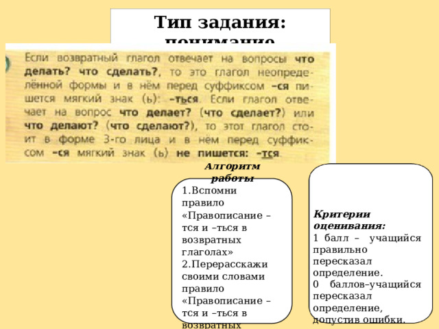 Тип задания: понимание Перескажи своими словами правило «Правописание –тся и –ться в возвратных глаголах» Алгоритм работы 1.  Вспомни правило «Правописание –тся и –ться в возвратных глаголах» 2.  Перерасскажи своими словами правило «Правописание –тся и –ться в возвратных глаголах» Критерии оценивания: 1 балл – учащийся правильно пересказал определение. 0 баллов–учащийся пересказал определение, допустив ошибки. 