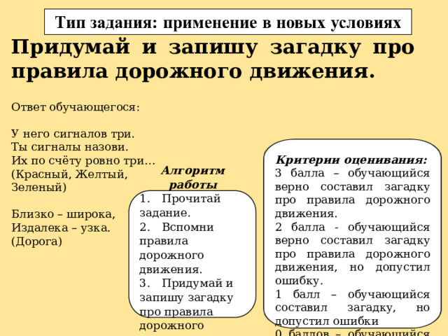 Придумай и запишу загадку про правила дорожного движения. Ответ обучающегося: У него сигналов три. Ты сигналы назови. Их по счёту ровно три… (Красный, Желтый, Зеленый) Близко – широка, Издалека – узка. (Дорога) Критерии оценивания: 3 балла – обучающийся верно составил загадку про правила дорожного движения. 2 балла - обучающийся верно составил загадку про правила дорожного движения, но допустил ошибку. 1 балл – обучающийся составил загадку, но допустил ошибки 0 баллов – обучающийся не составил загадку. Алгоритм работы 1.  Прочитай задание. 2.  Вспомни правила дорожного движения. 3.  Придумай и запишу загадку про правила дорожного движения. 