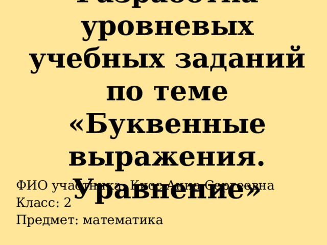 Разработка уровневых учебных заданий по теме «Буквенные выражения. Уравнение» ФИО участника: Кисс Анна Сергеевна Класс: 2 Предмет: математика 