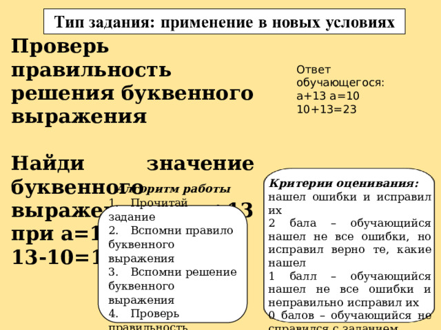 Проверь правильность решения буквенного выражения  Найди значение буквенного выражения а+13 при а=10 13-10=1 Ответ обучающегося: а+13 а=10 10+13=23 Критерии оценивания: нашел ошибки и исправил их 2 бала – обучающийся нашел не все ошибки, но исправил верно те, какие нашел 1 балл – обучающийся нашел не все ошибки и неправильно исправил их 0 балов – обучающийся не справился с заданием. Алгоритм работы 1.  Прочитай задание 2.  Вспомни правило буквенного выражения 3.  Вспомни решение буквенного выражения 4.  Проверь правильность решения 