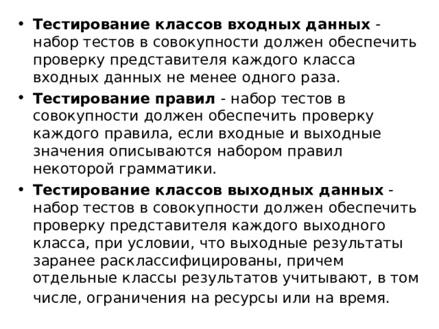 Тестирование классов входных данных  - набор тестов в совокупности должен обеспечить проверку представителя каждого класса входных данных не менее одного раза. Тестирование правил  - набор тестов в совокупности должен обеспечить проверку каждого правила, если входные и выходные значения описываются набором правил некоторой грамматики. Тестирование классов выходных данных  - набор тестов в совокупности должен обеспечить проверку представителя каждого выходного класса, при условии, что выходные результаты заранее расклассифицированы, причем отдельные классы результатов учитывают, в том числе, ограничения на ресурсы или на время.  