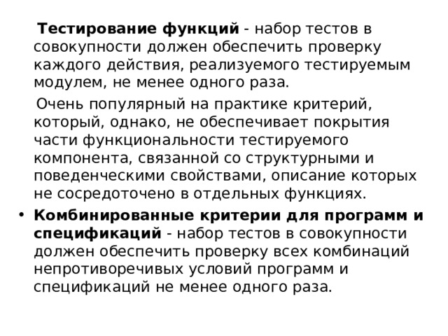  Тестирование функций  - набор тестов в совокупности должен обеспечить проверку каждого действия, реализуемого тестируемым модулем, не менее одного раза.  Очень популярный на практике критерий, который, однако, не обеспечивает покрытия части функциональности тестируемого компонента, связанной со структурными и поведенческими свойствами, описание которых не сосредоточено в отдельных функциях. Комбинированные критерии для программ и спецификаций  - набор тестов в совокупности должен обеспечить проверку всех комбинаций непротиворечивых условий программ и спецификаций не менее одного раза. 