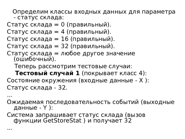  Определим классы входных данных для параметра - статус склада: Статус склада = 0 (правильный). Статус склада = 4 (правильный). Статус склада = 16 (правильный). Статус склада = 32 (правильный). Статус склада = любое другое значение (ошибочный).  Теперь рассмотрим тестовые случаи:  Тестовый случай 1 (покрывает класс 4): Состояние окружения (входные данные - X ): Статус склада - 32. ... Ожидаемая последовательность событий (выходные данные - Y ): Система запрашивает статус склада (вызов функции GetStoreStat ) и получает 32 ... 