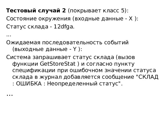 Тестовый случай 2 (покрывает класс 5): Состояние окружения (входные данные - X ): Статус склада - 12dfga. ... Ожидаемая последовательность событий (выходные данные - Y ): Система запрашивает статус склада (вызов функции GetStoreStat ) и согласно пункту спецификации при ошибочном значении статуса склада в журнал добавляется сообщение 