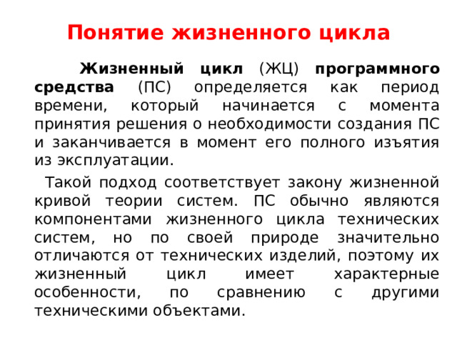 Понятие жизненного цикла  Жизненный цикл (ЖЦ) программного средства (ПС) определяется как период времени, который начинается с момента принятия решения о необходимости создания ПС и заканчивается в момент его полного изъятия из эксплуатации.  Такой подход соответствует закону жизненной кривой теории систем. ПС обычно являются компонентами жизненного цикла технических систем, но по своей природе значительно отличаются от технических изделий, поэтому их жизненный цикл имеет характерные особенности, по сравнению с другими техническими объектами. 