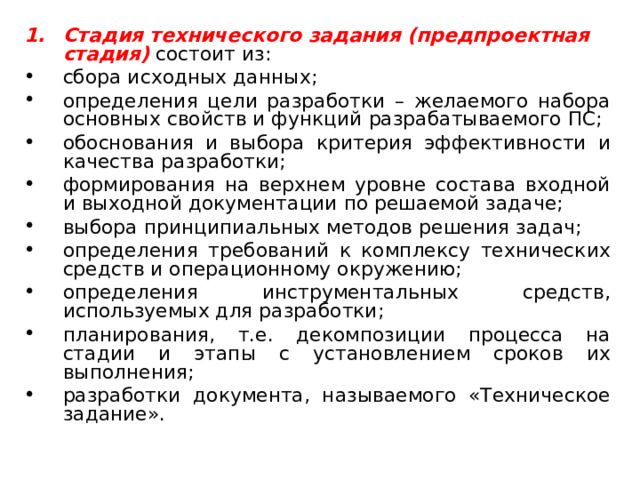 Стадия технического задания (предпроектная стадия)  состоит из: сбора исходных данных; определения цели разработки – желаемого набора основных свойств и функций разрабатываемого ПС; обоснования и выбора критерия эффективности и качества разработки; формирования на верхнем уровне состава входной и выходной документации по решаемой задаче; выбора принципиальных методов решения задач; определения требований к комплексу технических средств и операционному окружению; определения инструментальных средств, используемых для разработки; планирования, т.е. декомпозиции процесса на стадии и этапы с установлением сроков их выполнения; разработки документа, называемого «Техническое задание». 