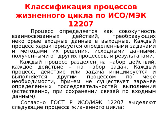 Классификация процессов жизненного цикла по ИСО/МЭК 12207  Процесс определяется как совокупность взаимосвязанных действий, преобразующих некоторые входные данные в выходные. Каждый процесс характеризуется определенными задачами и методами их решения, исходными данными, полученными от других процессов, и результатами.  Каждый процесс разделен на набор действий, каждое действие – на набор задач. Каждый процесс, действие или задача инициируется и выполняется другим процессом по мере необходимости, причем не существует заранее определенных последовательностей выполнения (естественно, при сохранении связей по входным данным).  Согласно ГОСТ Р ИСО/МЭК 12207 выделяют следующие процесса жизненного цикла: 