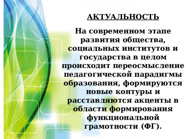 Актуальность   На современном этапе развития общества, социальных институтов и государства в целом происходит переосмысление педагогической парадигмы образования, формируются новые контуры и расставляются акценты в области формирования функциональной грамотности (ФГ).     