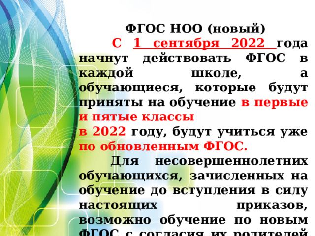  ФГОС НОО (новый)  С 1 сентября 2022 года начнут действовать ФГОС в каждой школе, а обучающиеся, которые будут приняты на обучение в первые и пятые классы в  2022 году, будут учиться уже по обновленным ФГОС.  Для несовершеннолетних обучающихся, зачисленных на обучение до вступления в силу настоящих приказов, возможно обучение по новым ФГОС с согласия их родителей (законных представителей).   