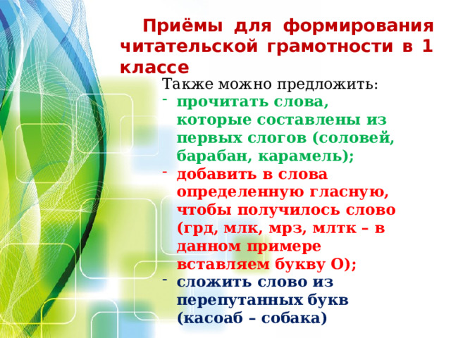 Приёмы для формирования читательской грамотности в 1 классе     Также можно предложить: прочитать слова, которые составлены из первых слогов (соловей, барабан, карамель); добавить в слова определенную гласную, чтобы получилось слово (грд, млк, мрз, млтк – в данном примере вставляем букву О); сложить слово из перепутанных букв (касоаб – собака)  