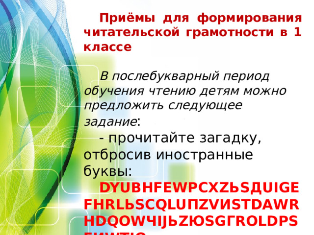 Приёмы для формирования читательской грамотности в 1 классе  В послебукварный период обучения чтению детям можно предложить следующее задание : - прочитайте загадку, отбросив иностранные буквы: DYUВHFЕWPСXZЬSДUIGЕFНRLЬSСQLUПZVИSТDАWRНDQОWЧIJЬZЮSGГRОLDРSFИWТJQ (Весь день спит, а ночью горит. Фонарь)      