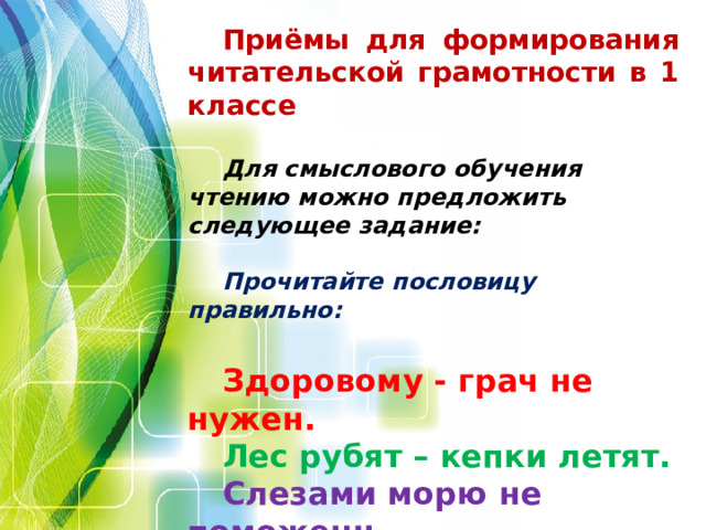 Приёмы для формирования читательской грамотности в 1 классе Для смыслового обучения чтению можно предложить следующее задание: Прочитайте пословицу правильно:  Здоровому - грач не нужен. Лес рубят – кепки летят. Слезами морю не поможешь. Старый круг лучше новых двух. Ус - хорошо, а два лучше. Труд кормит, а пень портит.       