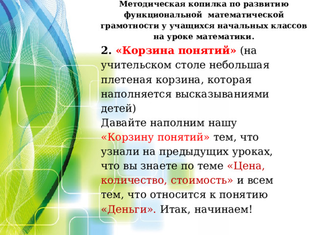 Методическая копилка по развитию функциональной  математической грамотности у учащихся начальных классов на уроке математики.        2. «Корзина понятий»   (на учительском столе небольшая плетеная корзина, которая наполняется высказываниями детей) Давайте наполним нашу «Корзину понятий» тем, что узнали на предыдущих уроках, что вы знаете по теме «Цена, количество, стоимость» и всем тем, что относится к понятию «Деньги». Итак, начинаем!      Несла Жучка Глядь, в воде её тень. Пришло Жучке на ум, что в воде не тень, а Жучка и кость. Она и пусти свою кость, кость через мост. Ту не взяла, а своя ко дну пошла. чтобы ту взять.  