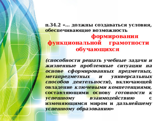 п.34.2 «… должны создаваться условия, обеспечивающие возможность  формирования функциональной грамотности обучающихся  (способности решать учебные задачи и жизненные проблемные ситуации на основе сформированных предметных, метапредметных и универсальных способов деятельности ), включающей овладение ключевыми компетенциями, составляющими основу готовности к успешному взаимодействию с изменяющимся миром и дальнейшему успешному образованию »   