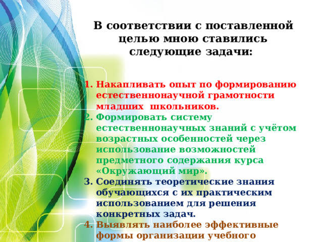     В соответствии с поставленной целью мною ставились следующие задачи:   Накапливать опыт по формированию естественнонаучной грамотности младших школьников. Формировать систему естественнонаучных знаний с учётом возрастных особенностей через использование возможностей предметного содержания курса «Окружающий мир». Соединять теоретические знания обучающихся с их практическим использованием для решения конкретных задач. Выявлять наиболее эффективные формы организации учебного процесса с целью создания у учащихся положительной мотивации к учению.              Несла Жучка Глядь, в воде её тень. Пришло Жучке на ум, что в воде не тень, а Жучка и кость. Она и пусти свою кость, кость через мост. Ту не взяла, а своя ко дну пошла. чтобы ту взять.  