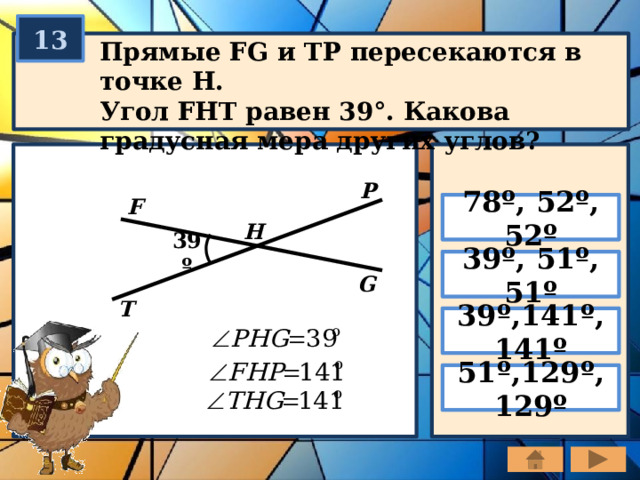 13 Прямые FG и TP пересекаются в точке H. Угол FHT равен 39°. Какова градусная мера других углов? P F 78º, 52º, 52º H 39º 39º, 51º, 51º G T 39º,141º, 141º 51º,129º, 129º 