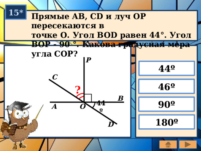 15* Прямые AB, CD и луч ОР пересекаются в точке О. Угол BOD равен 44°. Угол ВОР - 90 °. Какова градусная мера угла СОР? P 44º С 46º ? В 90º О А 44º 180º D 