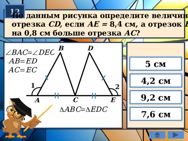 12 По данным рисунка определите величину отрезка СD, если AE = 8,4 см, а отрезок ВС на 0,8 см больше отрезка АС ? B D 5 см 4,2 см 1 2 9,2 см E C А 7,6 см 
