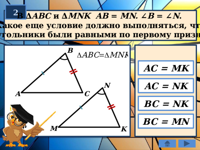 2  В ∆ ABC и ∆ MNK  AB = MN. ∠ B = ∠ N .  Какое еще условие должно выполняться, чтобы  треугольники были равными по первому признаку? В AC = MK AC = NK N C А BC = NK BC = MN М K 