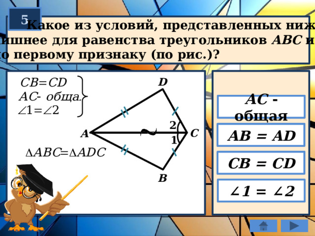 5  Какое из условий, представленных ниже,  лишнее для равенства треугольников ABC и ADС  по первому признаку (по рис.)? D АС - общая 2 АB = AD C А 1 CB = CD B ∠ 1 = ∠ 2 